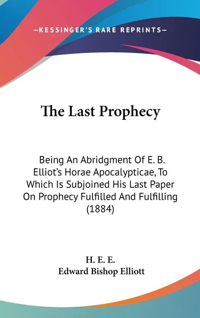 Last Prophecy: Being An Abridgment Of E. B. Elliot's Horae Apocalypticae, To Which Is Subjoined His Last Paper On Prophecy Fulfilled - stevensbooks