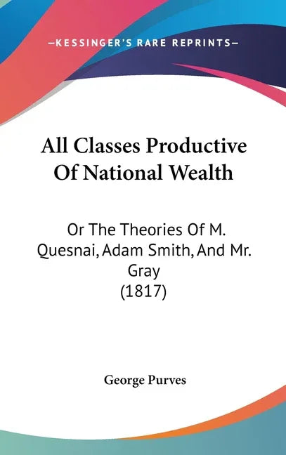 All Classes Productive Of National Wealth: Or The Theories Of M. Quesnai, Adam Smith, And Mr. Gray (1817) - stevensbooks