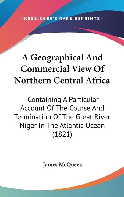 Geographical And Commercial View Of Northern Central Africa: Containing A Particular Account Of The Course And Termination Of The Great River Niger In - stevensbooks