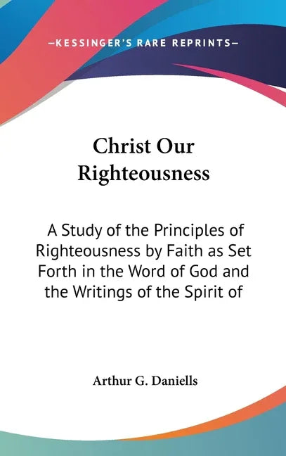 Christ Our Righteousness: A Study of the Principles of Righteousness by Faith as Set Forth in the Word of God and the Writings of the Spirit of - stevensbooks