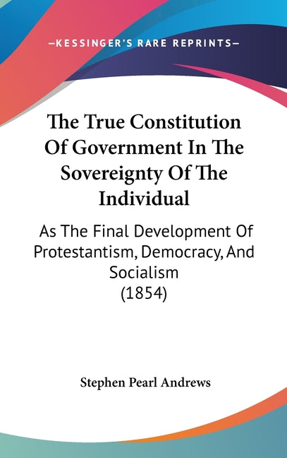 True Constitution Of Government In The Sovereignty Of The Individual: As The Final Development Of Protestantism, Democracy, And Socialism (1854) - Ingram