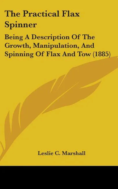 Practical Flax Spinner: Being A Description Of The Growth, Manipulation, And Spinning Of Flax And Tow (1885) - stevensbooks