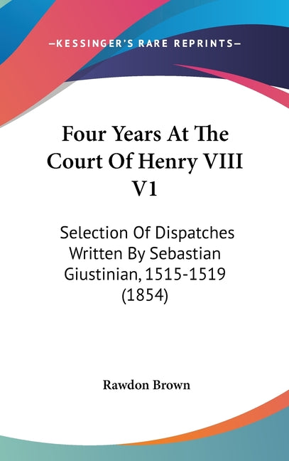 Four Years At The Court Of Henry VIII V1: Selection Of Dispatches Written By Sebastian Giustinian, 1515-1519 (1854) - Ingram