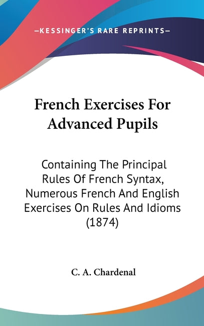 French Exercises For Advanced Pupils: Containing The Principal Rules Of French Syntax, Numerous French And English Exercises On Rules And Idioms (1874 - Ingram