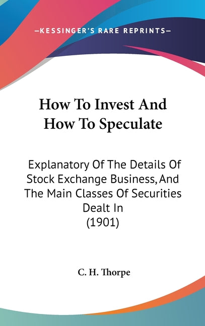 How To Invest And How To Speculate: Explanatory Of The Details Of Stock Exchange Business, And The Main Classes Of Securities Dealt In (1901) - Ingram